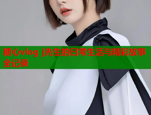 糖心vlog j先生的日常生活与精彩故事全记录  第1张