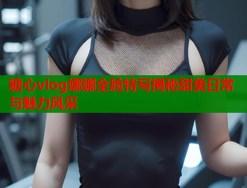 糖心vlog娜娜全脸特写揭秘甜美日常与魅力风采  第1张