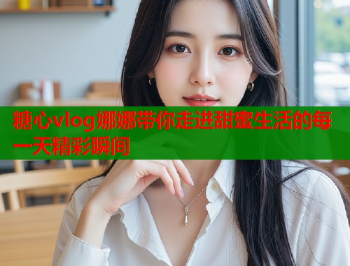 糖心vlog娜娜带你走进甜蜜生活的每一天精彩瞬间  第1张