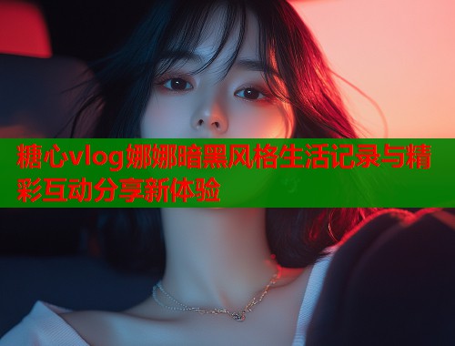 糖心vlog娜娜暗黑风格生活记录与精彩互动分享新体验  第1张