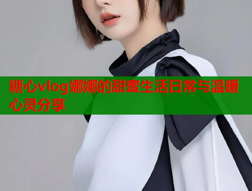糖心vlog娜娜的甜蜜生活日常与温暖心灵分享  第1张