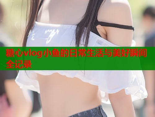 糖心vlog小鱼的日常生活与美好瞬间全记录  第1张