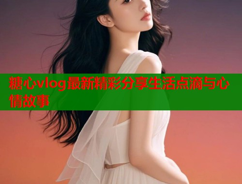 糖心vlog最新精彩分享生活点滴与心情故事  第2张