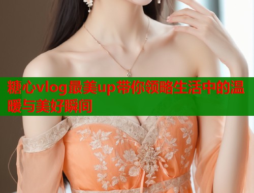 糖心vlog最美up带你领略生活中的温暖与美好瞬间  第1张