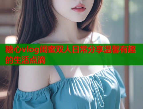 糖心vlog闺蜜双人日常分享温馨有趣的生活点滴  第1张