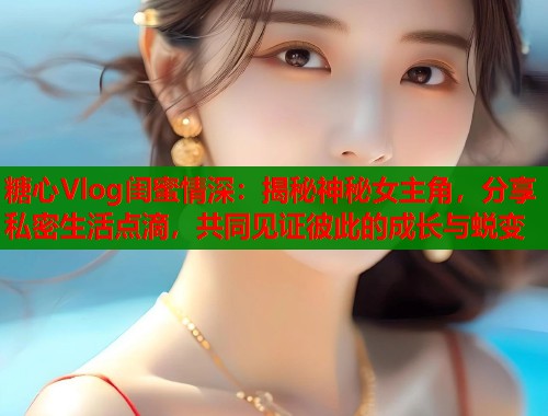 糖心Vlog闺蜜情深：揭秘神秘女主角，分享私密生活点滴，共同见证彼此的成长与蜕变  第1张