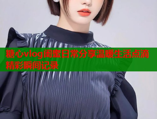糖心vlog闺蜜日常分享温暖生活点滴精彩瞬间记录  第2张