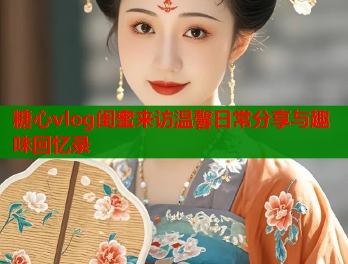 糖心vlog闺蜜来访温馨日常分享与趣味回忆录  第1张