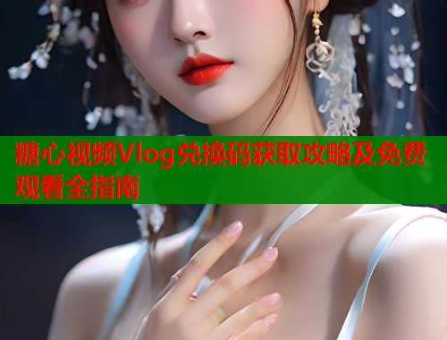糖心视频Vlog兑换码获取攻略及免费观看全指南  第1张