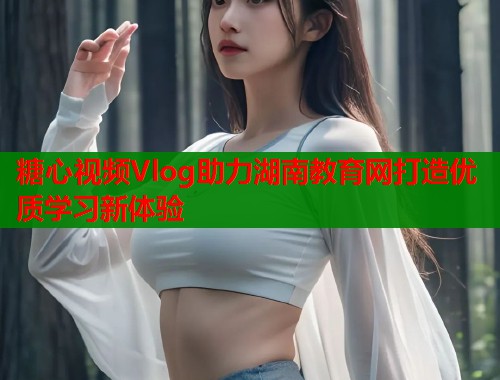 糖心视频Vlog助力湖南教育网打造优质学习新体验  第1张