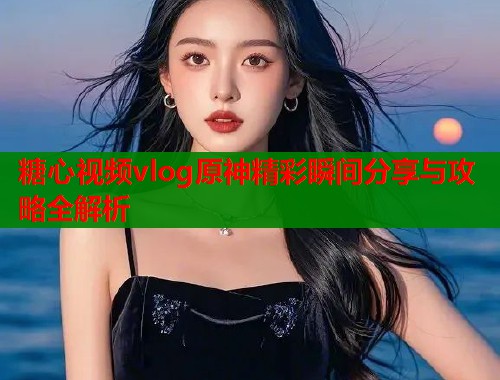 糖心视频vlog原神精彩瞬间分享与攻略全解析  第1张
