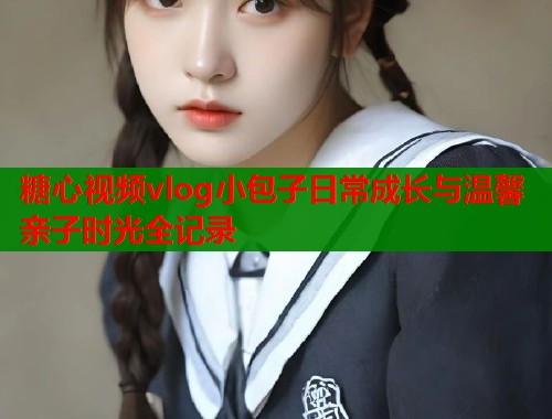 糖心视频vlog小包子日常成长与温馨亲子时光全记录  第1张