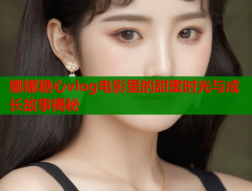 娜娜糖心vlog电影里的甜蜜时光与成长故事揭秘  第2张