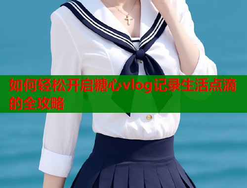 如何轻松开启糖心vlog记录生活点滴的全攻略  第1张
