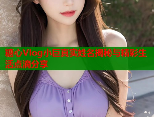 糖心Vlog小巨真实姓名揭秘与精彩生活点滴分享  第1张