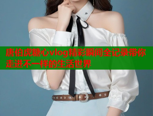 唐伯虎糖心vlog精彩瞬间全记录带你走进不一样的生活世界  第1张