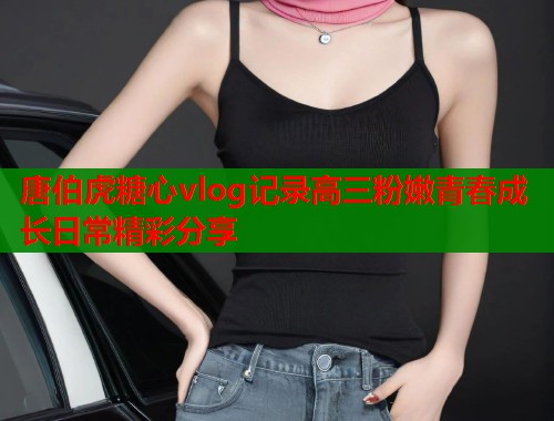 唐伯虎糖心vlog记录高三粉嫩青春成长日常精彩分享  第1张