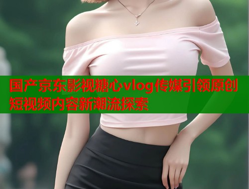 国产京东影视糖心vlog传媒引领原创短视频内容新潮流探索  第1张