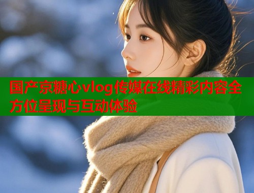 国产京糖心vlog传媒在线精彩内容全方位呈现与互动体验  第1张