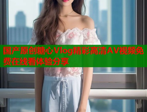 国产原创糖心Vlog精彩高清AV视频免费在线看体验分享  第1张