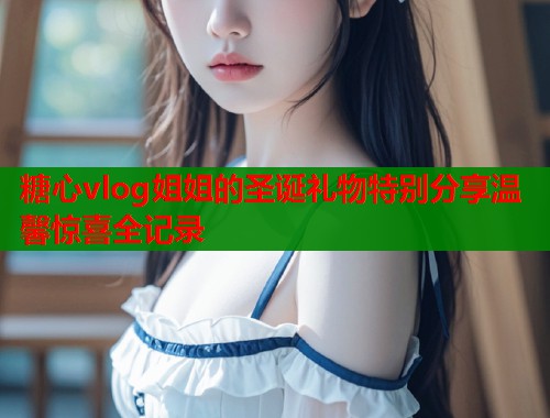糖心vlog姐姐的圣诞礼物特别分享温馨惊喜全记录  第1张