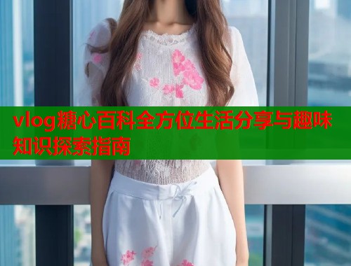 vlog糖心百科全方位生活分享与趣味知识探索指南  第1张