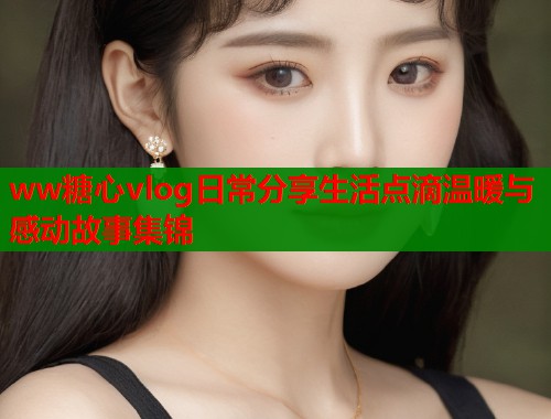 ww糖心vlog日常分享生活点滴温暖与感动故事集锦  第2张