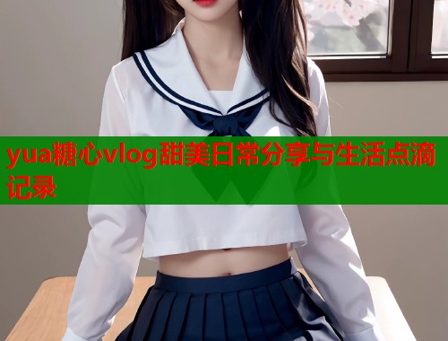 yua糖心vlog甜美日常分享与生活点滴记录  第1张