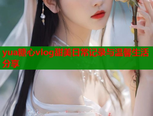 yua糖心vlog甜美日常记录与温馨生活分享  第1张