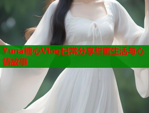 Yuna糖心Vlog日常分享甜蜜生活与心情故事  第1张