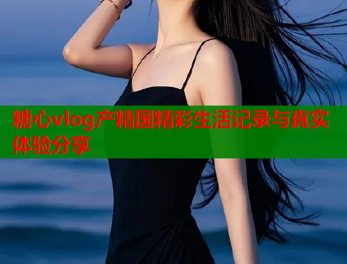 糖心vlog产精国精彩生活记录与真实体验分享  第1张