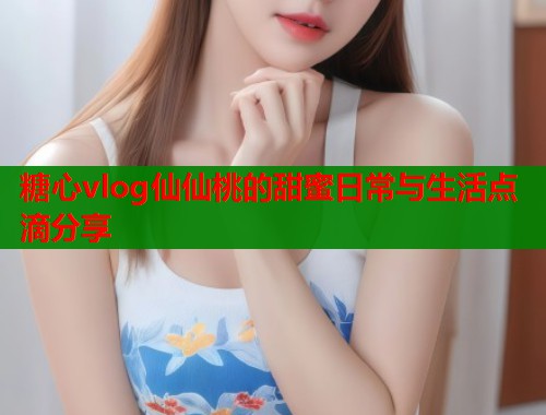 糖心vlog仙仙桃的甜蜜日常与生活点滴分享  第1张