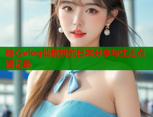 糖心vlog仙桃桃的日常分享与生活点滴记录  第1张