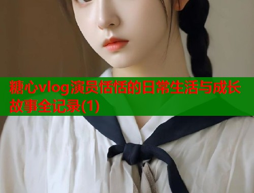 糖心vlog演员恬恬的日常生活与成长故事全记录(1)  第1张