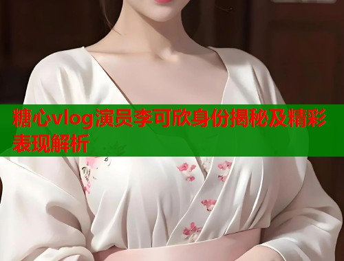 糖心vlog演员李可欣身份揭秘及精彩表现解析  第1张