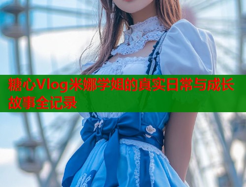 糖心Vlog米娜学姐的真实日常与成长故事全记录  第1张