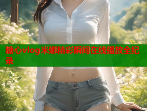 糖心vlog米娜精彩瞬间在线播放全纪录  第1张