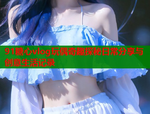 91糖心vlog玩偶奇趣探秘日常分享与创意生活记录  第1张
