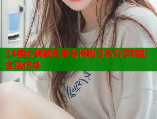 91糖心锅锅酱美食探秘日常分享精彩生活记录