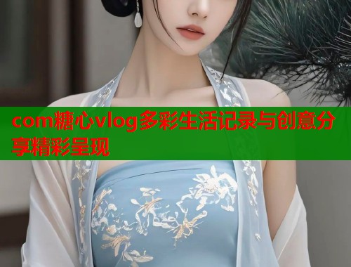 com糖心vlog多彩生活记录与创意分享精彩呈现