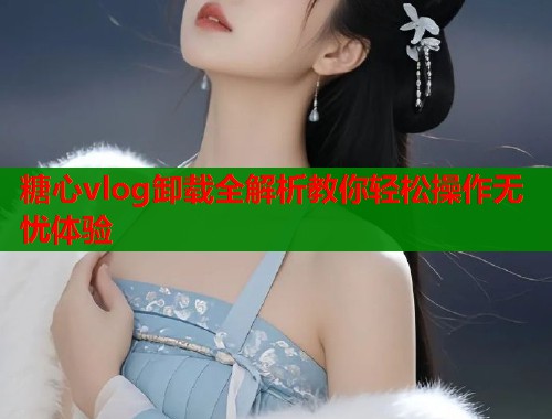 糖心vlog卸载全解析教你轻松操作无忧体验