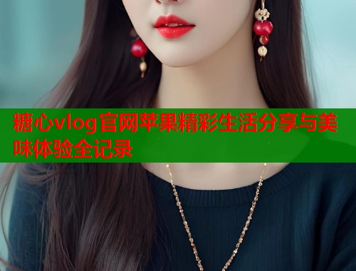 糖心vlog官网苹果精彩生活分享与美味体验全记录