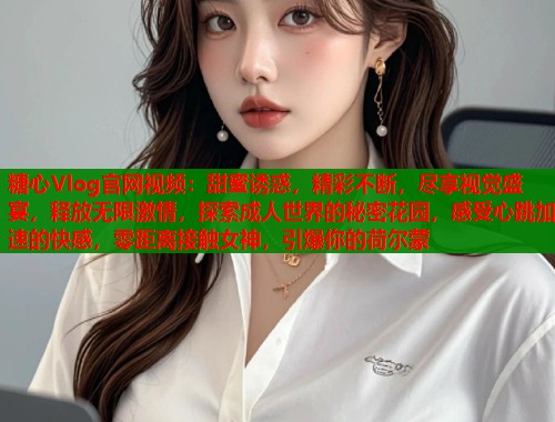 糖心Vlog官网视频：甜蜜诱惑，精彩不断，尽享视觉盛宴，释放无限激情，探索成人世界的秘密花园，感受心跳加速的快感，零距离接触女神，引爆你的荷尔蒙