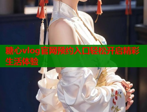 糖心vlog官网预约入口轻松开启精彩生活体验