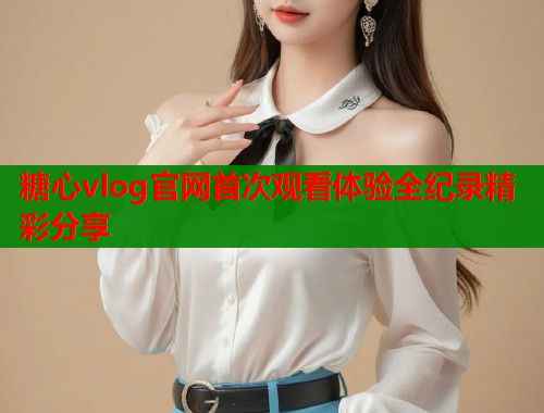 糖心vlog官网首次观看体验全纪录精彩分享