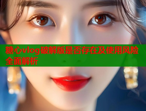 糖心vlog破解版是否存在及使用风险全面解析