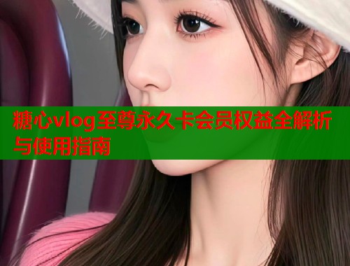糖心vlog至尊永久卡会员权益全解析与使用指南