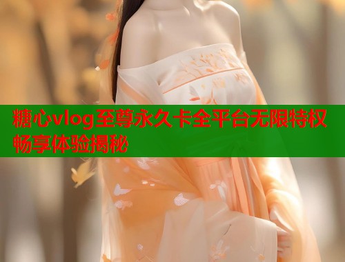 糖心vlog至尊永久卡全平台无限特权畅享体验揭秘