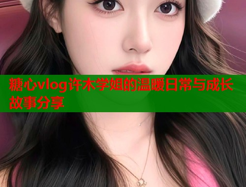 糖心vlog许木学姐的温暖日常与成长故事分享  第2张