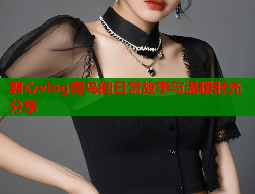 糖心vlog青鸟的日常故事与温暖时光分享